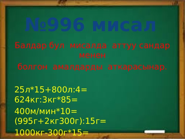 № 996 мисал Балдар бул мисалда аттуу сандар менен болгон амалдарды аткарасынар. 25л*15+800л:4= 624кг:3кг*85= 400м/мин*10= (995г+2кг300г):15г= 1000кг-300г*15= 800км/с:40=  