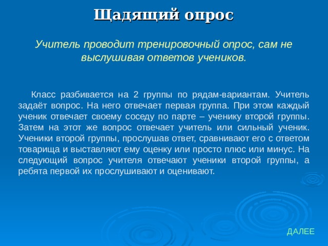 Щадящий опрос Учитель проводит тренировочный опрос, сам не выслушивая ответов учеников. Класс разбивается на 2 группы по рядам-вариантам. Учитель задаёт вопрос. На него отвечает первая группа. При этом каждый ученик отвечает своему соседу по парте – ученику второй группы. Затем на этот же вопрос отвечает учитель или сильный ученик. Ученики второй группы, прослушав ответ, сравнивают его с ответом товарища и выставляют ему оценку или просто плюс или минус. На следующий вопрос учителя отвечают ученики второй группы, а ребята первой их прослушивают и оценивают. ДАЛЕЕ 