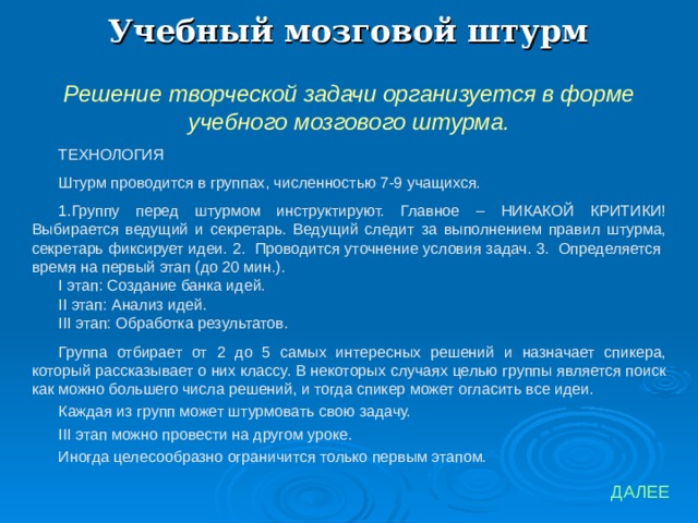 Учебный мозговой штурм Решение творческой задачи организуется в форме учебного мозгового штурма. ТЕХНОЛОГИЯ Штурм проводится в группах, численностью 7-9 учащихся. Группу перед штурмом инструктируют. Главное – НИКАКОЙ КРИТИКИ! Выбирается ведущий и секретарь. Ведущий следит за выполнением правил штурма, секретарь фиксирует идеи. 2. Проводится уточнение условия задач. 3. Определяется время на первый этап (до 20 мин.). I этап: Создание банка идей. II этап: Анализ идей. III этап: Обработка  результатов. Группа отбирает от 2 до 5 самых интересных решений и назначает спикера, который рассказывает о них классу. В некоторых случаях целью группы является поиск как можно большего числа решений, и тогда спикер может огласить все идеи. Каждая из групп может штурмовать свою задачу. III этап можно провести на другом уроке. Иногда целесообразно ограничится только первым этапом. ДАЛЕЕ 