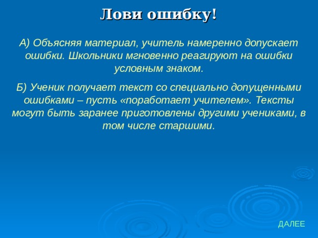 Лови ошибку! А) Объясняя материал, учитель намеренно допускает ошибки. Школьники мгновенно реагируют на ошибки условным знаком. Б) Ученик получает текст со специально допущенными ошибками – пусть «поработает учителем». Тексты могут быть заранее приготовлены другими учениками, в том числе старшими. ДАЛЕЕ 