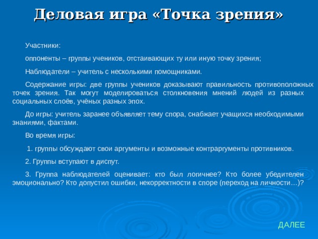 Деловая игра «Точка зрения» Участники: оппоненты – группы учеников, отстаивающих ту или иную точку зрения; Наблюдатели – учитель с несколькими помощниками. Содержание игры: две группы учеников доказывают правильность противоположных точек зрения. Так могут моделироваться столкновения мнений людей из разных социальных слоёв, учёных разных эпох. До игры: учитель заранее объявляет тему спора, снабжает учащихся необходимыми знаниями, фактами. Во время игры:  1. группы обсуждают свои аргументы и возможные контраргументы противников. 2. Группы вступают в диспут. 3. Группа наблюдателей оценивает: кто был логичнее? Кто более убедителен эмоционально? Кто допустил ошибки, некорректности в споре (переход на личности…)? ДАЛЕЕ 