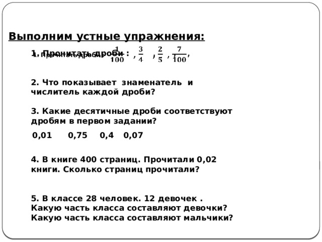 Выполним устные упражнения: 1. Прочитать дроби :  , , ,   2. Что показывает знаменатель и числитель каждой дроби?  3. Какие десятичные дроби соответствуют дробям в первом задании?   4. В книге 400 страниц. Прочитали 0,02 книги .  Сколько страниц прочитали?   5. В классе 28 человек. 12 девочек . Какую часть класса составляют девочки? Какую часть класса составляют мальчики? 0,01 0,75 0,4 0,07 