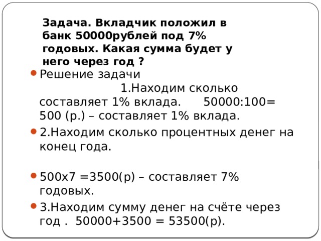 Задача. Вкладчик положил в банк 50000рублей под 7% годовых. Какая сумма будет у него через год ? Решение задачи 1.Находим сколько составляет 1% вклада. 50000:100= 500 (р.) – составляет 1% вклада. 2.Находим сколько процентных денег на конец года. 500х7 =3500(р) – составляет 7% годовых. 3.Находим сумму денег на счёте через год . 50000+3500 = 53500(р). Ответ.53500р. 