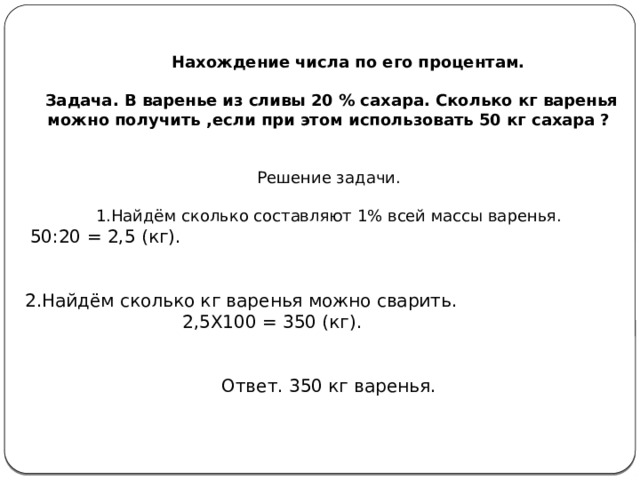  Нахождение числа по его процентам.   Задача. В варенье из сливы 20 % сахара. Сколько кг варенья можно получить ,если при этом использовать 50 кг сахара ?   Решение задачи.  1.Найдём сколько составляют 1% всей массы варенья .  50:20 = 2,5 (кг). 2.Найдём сколько кг варенья можно сварить. 2,5Х100 = 350 (кг). Ответ. 350 кг варенья. 