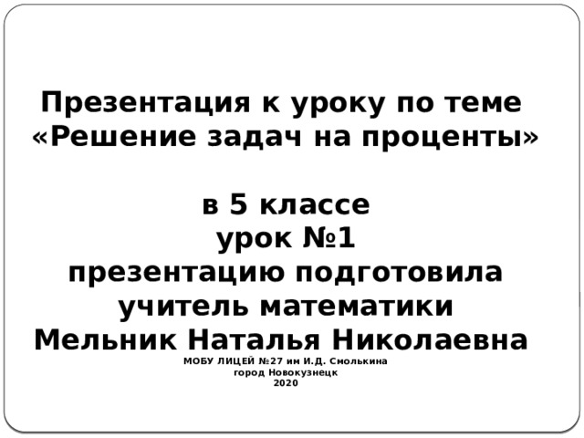   Презентация к уроку по теме  «Решение задач на проценты»  в 5 классе  урок №1  презентацию подготовила  учитель математики  Мельник Наталья Николаевна  МОБУ ЛИЦЕЙ №27 им И.Д. Смолькина  город Новокузнецк  2020   