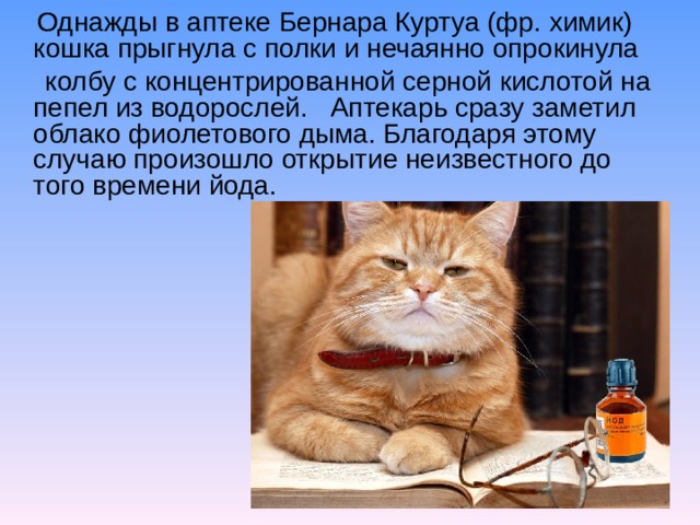 Однажды в аптеке Бернара Куртуа (фр. химик) кошка прыгнула с полки и нечаянно опрокинула   колбу с концентрированной серной кислотой на пепел из водорослей.   Аптекарь сразу заметил облако фиолетового дыма. Благодаря этому случаю произошло открытие неизвестного до того времени йода.