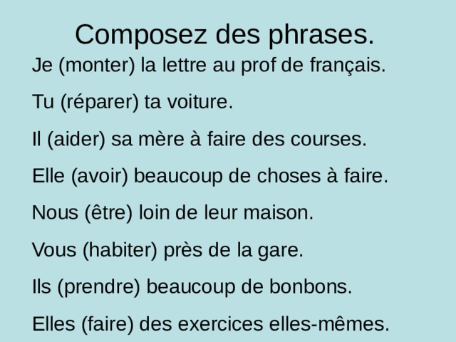 Composez des phrases. Je (monter) la lettre au prof de français. Tu (réparer) ta voiture. Il (aider) sa mère à faire des courses. Elle (avoir) beaucoup de choses à faire. Nous (être) loin de leur maison. Vous (habiter) près de la gare. Ils (prendre) beaucoup de bonbons. Elles (faire) des exercices elles-mêmes. 