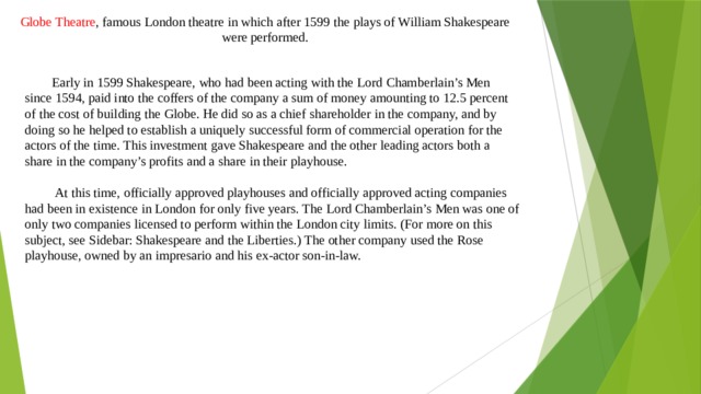 Globe Theatre , famous London theatre in which after 1599 the plays of William Shakespeare were performed.  Early in 1599 Shakespeare, who had been acting with the Lord Chamberlain’s Men since 1594, paid into the coffers of the company a sum of money amounting to 12.5 percent of the cost of building the Globe. He did so as a chief shareholder in the company, and by doing so he helped to establish a uniquely successful form of commercial operation for the actors of the time. This investment gave Shakespeare and the other leading actors both a share in the company’s profits and a share in their playhouse.  At this time, officially approved playhouses and officially approved acting companies had been in existence in London for only five years. The Lord Chamberlain’s Men was one of only two companies licensed to perform within the London city limits. (For more on this subject, see Sidebar: Shakespeare and the Liberties.) The other company used the Rose playhouse, owned by an impresario and his ex-actor son-in-law. 