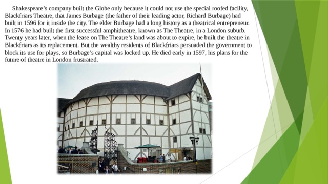  Shakespeare’s company built the Globe only because it could not use the special roofed facility, Blackfriars Theatre, that James Burbage (the father of their leading actor, Richard Burbage) had built in 1596 for it inside the city. The elder Burbage had a long history as a theatrical entrepreneur. In 1576 he had built the first successful amphitheatre, known as The Theatre, in a London suburb. Twenty years later, when the lease on The Theatre’s land was about to expire, he built the theatre in Blackfriars as its replacement. But the wealthy residents of Blackfriars persuaded the government to block its use for plays, so Burbage’s capital was locked up. He died early in 1597, his plans for the future of theatre in London frustrated. 