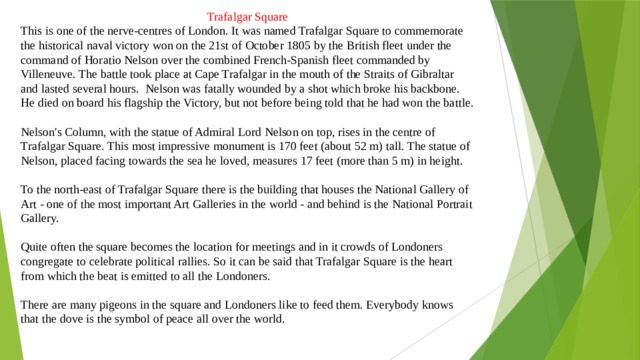 Trafalgar Square This is one of the nerve-centres of London. It was named Trafalgar Square to commemorate the historical naval victory won on the 21st of October 1805 by the British fleet under the command of Horatio Nelson over the combined French-Spanish fleet commanded by Villeneuve. The battle took place at Cape Trafalgar in the mouth of the Straits of Gibraltar and lasted several hours. Nelson was fatally wounded by a shot which broke his backbone. He died on board his flagship the Victory, but not before being told that he had won the battle. Nelson's Column, with the statue of Admiral Lord Nelson on top, rises in the centre of Trafalgar Square. This most impressive monument is 170 feet (about 52 m) tall. The statue of Nelson, placed facing towards the sea he loved, measures 17 feet (more than 5 m) in height. To the north-east of Trafalgar Square there is the building that houses the National Gallery of Art - one of the most impor­tant Art Galleries in the world - and behind is the National Port­rait Gallery. Quite often the square becomes the location for meetings and in it crowds of Londoners congregate to celebrate political rallies. So it can be said that Trafalgar Square is the heart from which the beat is emitted to all the Londoners. There are many pigeons in the square and Londoners like to feed them. Everybody knows that the dove is the symbol of peace all over the world. 