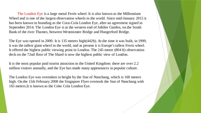  The London Eye is a large metal Ferris wheel. It is also known as the Millennium Wheel and is one of the largest observation wheels in the world. Since mid-January 2015 it has been known in branding as the Coca-Cola London Eye, after an agreement signed in September 2014. The London Eye is at the western end of Jubilee Garden, on the South Bank of the river Thames, between Westminster Bridge and Hungerford Bridge. The Eye was opened in 2000. It is 135 metres high(442ft). At the time it was built, in 1999, it was the tallest giant wheel in the world, and at present it is Europe's tallest Ferris wheel. It offered the highest public viewing point in London. The 245-metre (804 ft) observation deck on the 72nd floor of The Shard is now the highest public view of London. It is the most popular paid tourist attraction in the United Kingdom: there are over 2.2 million visitors annually, and the Eye has made many appearances in popular culture. The London Eye was overtaken in height by the Star of Nanchang, which is 160 meters high. On the 11th February 2008 the Singapore Flyer overtook the Star of Nanchang with 165 meters,It is known as the Coke Cola London Eye. 