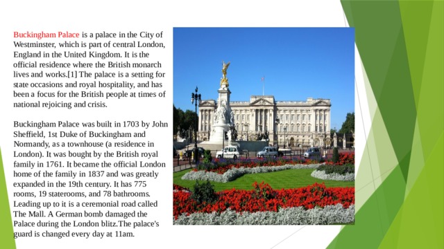 Buckingham Palace is a palace in the City of Westminster, which is part of central London, England in the United Kingdom. It is the official residence where the British monarch lives and works.[1] The palace is a setting for state occasions and royal hospitality, and has been a focus for the British people at times of national rejoicing and crisis. Buckingham Palace was built in 1703 by John Sheffield, 1st Duke of Buckingham and Normandy, as a townhouse (a residence in London). It was bought by the British royal family in 1761. It became the official London home of the family in 1837 and was greatly expanded in the 19th century. It has 775 rooms, 19 staterooms, and 78 bathrooms. Leading up to it is a ceremonial road called The Mall. A German bomb damaged the Palace during the London blitz.The palace's guard is changed every day at 11am. 