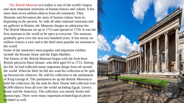  The British Museum in London is one of the world's largest and most important museums of human history and culture. It has more than seven million objects from all continents. They illustrate and document the story of human culture from its beginning to the present. As with all other national museums and art galleries in Britain, the Museum charges no admission fee. The British Museum set up in 1753 and opened in 1759. It was the first museum in the world to be open to everyone. The museum gradually grew over the next two hundred years. It has nearly six million visitors a year and is the third most popular art museum in the world. Some of the museum's most popular and important exhibits include the Rosetta Stone and the Elgin Marbles. The history of the British Museum began with the Irish born British physicist Hans Sloane, who died aged 93 in 1753. During his life, he had collected many important things from all around the world. When he died, he did not want his collection to be split up between his relatives. He sold his collection to the parliament of King George II. The parliament set up the British Museum to hold the collection. By the time he died, Sloane had collected over 80,000 objects from all over the world including Egypt, Greece, Rome and the Americas. The collection was mostly books and manuscripts. There were many important archaeological pieces included as well. 