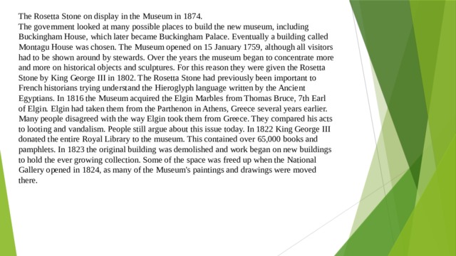 The Rosetta Stone on display in the Museum in 1874. The government looked at many possible places to build the new museum, including Buckingham House, which later became Buckingham Palace. Eventually a building called Montagu House was chosen. The Museum opened on 15 January 1759, although all visitors had to be shown around by stewards. Over the years the museum began to concentrate more and more on historical objects and sculptures. For this reason they were given the Rosetta Stone by King George III in 1802. The Rosetta Stone had previously been important to French historians trying understand the Hieroglyph language written by the Ancient Egyptians. In 1816 the Museum acquired the Elgin Marbles from Thomas Bruce, 7th Earl of Elgin. Elgin had taken them from the Parthenon in Athens, Greece several years earlier. Many people disagreed with the way Elgin took them from Greece. They compared his acts to looting and vandalism. People still argue about this issue today. In 1822 King George III donated the entire Royal Library to the museum. This contained over 65,000 books and pamphlets. In 1823 the original building was demolished and work began on new buildings to hold the ever growing collection. Some of the space was freed up when the National Gallery opened in 1824, as many of the Museum's paintings and drawings were moved there. 