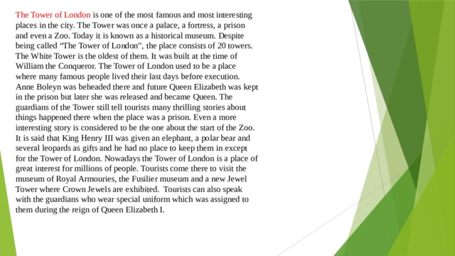 The Tower of London is one of the most famous and most interesting places in the city. The Tower was once a palace, a fortress, a prison and even a Zoo. Today it is known as a historical museum. Despite being called “The Tower of London”, the place consists of 20 towers. The White Tower is the oldest of them. It was built at the time of William the Conqueror. The Tower of London used to be a place where many famous people lived their last days before execution. Anne Boleyn was beheaded there and future Queen Elizabeth was kept in the prison but later she was released and became Queen. The guardians of the Tower still tell tourists many thrilling stories about things happened there when the place was a prison. Even a more interesting story is considered to be the one about the start of the Zoo. It is said that King Henry III was given an elephant, a polar bear and several leopards as gifts and he had no place to keep them in except for the Tower of London. Nowadays the Tower of London is a place of great interest for millions of people. Tourists come there to visit the museum of Royal Armouries, the Fusilier museum and a new Jewel Tower where Crown Jewels are exhibited. Tourists can also speak with the guardians who wear special uniform which was assigned to them during the reign of Queen Elizabeth I. 