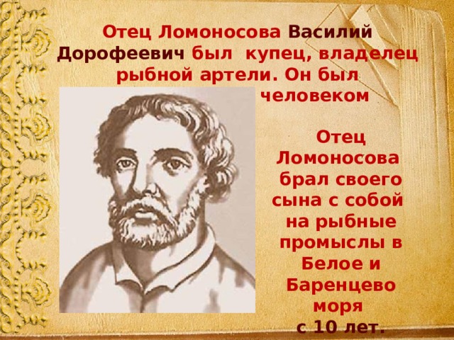 Отец Ломоносова Василий Дорофеевич был купец, владелец рыбной артели. Он был образованным человеком Отец Ломоносова брал своего сына с собой на рыбные промыслы в Белое и Баренцево моря с 10 лет. 
