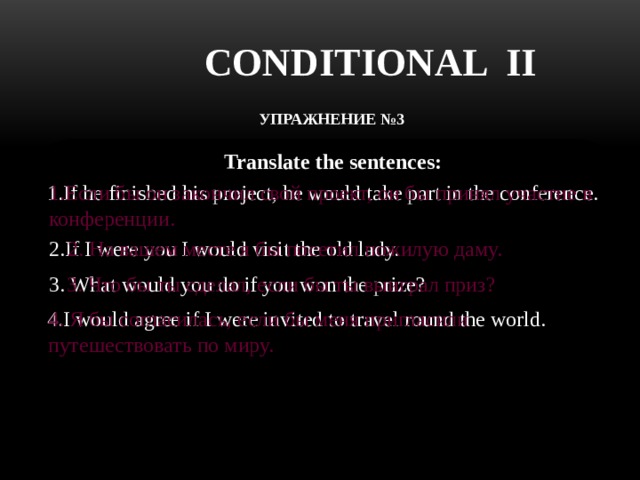 CONDITIONAL II УПРАЖНЕНИЕ №3   Translate the sentences: 1.If he finished his project, he would take part in the conference. 1.Если бы он закончил свой проект, он бы принял участие в конференции. 2. На вашем месте я бы посетил пожилую даму. 2.If I were you I would visit the old lady. 3. What would you do if you won the prize? 3. Что бы ты сделал, если бы ты выиграл приз? 4.I would agree if I were invited to travel round the world. 4. Я бы согласилась, если бы меня пригласили путешествовать по миру. 