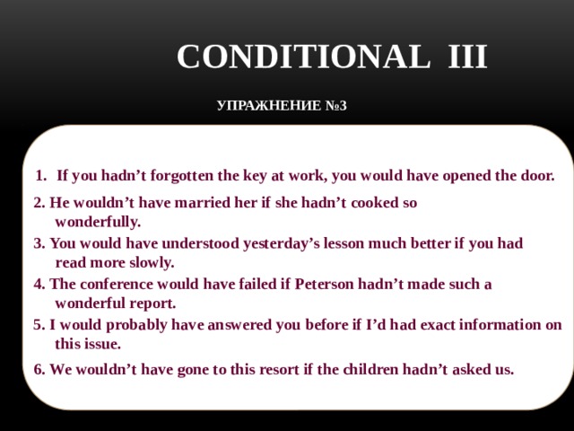 CONDITIONAL III УПРАЖНЕНИЕ №3 Translate the sentences:    Если бы ты не забыл на работе ключ, ты бы открыл дверь.  If you hadn’t forgotten the key at work, you would have opened the door.  2. He wouldn’t have married her if she hadn’t cooked so wonderfully.  2. Он бы не женился на ней, если бы она не готовила так замечательно. 3. Ты бы понял материал вчерашнего урока гораздо лучше, если бы читал медленнее. 3. You would have understood yesterday’s lesson much better if you had read more slowly.   4. The conference would have failed if Peterson hadn’t made such a wonderful report. 4. Конференция бы провалилась, если бы Петерсон не сделал такой замечательный доклад.   5. I would probably have answered you before if I’d had exact information on this issue.  5. Я бы, возможно, ответил Вам раньше, если бы я владел точной информацией по этому вопросу.  6. Мы бы не поехали на этот курорт, если бы дети не попросили. 6. We wouldn’t have gone to this resort if the children hadn’t asked us.   