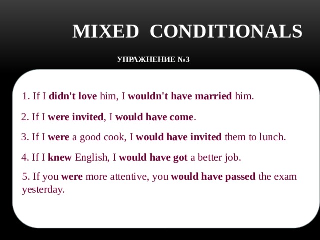 MIXED CONDITIONALS УПРАЖНЕНИЕ №3    Translate the sentences: 1. If I didn't love him, I wouldn't have married him.    1.Если бы я не любила его, я бы не вышла за него замуж.    2. Если бы меня пригласили, я бы пришел. 2. If I were invited , I would have come .    3. Если бы я хорошо готовил, я бы пригласил их на обед. 3. If I were a good cook, I would have invited them to lunch. 4. Если бы я знал английский, я бы нашел лучшую работу. 4. If I knew English, I would have got a better job.    5. Если бы ты был более внимательным, то сдал бы вчера этот экзамен. 5. If you were more attentive, you would have passed the exam yesterday.    