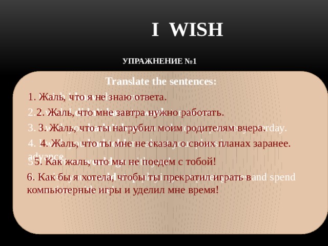 I WISH УПРАЖНЕНИЕ №1    Translate the sentences: 1. Жаль, что я не знаю ответа. 1. I wish I knew the answer. 2. I wish I didn’t have to work tomorrow. 2. Жаль, что мне завтра нужно  работать.    3. I wish you hadn’t been so rude to my parents yesterday. 3. Жаль, что ты нагрубил моим родителям вчера. 4. I wish you had told me about your plans in advance. 4. Жаль, что ты мне не сказал о своих планах заранее.   5. Как жаль, что мы не поедем с тобой! 5. I wish we would go with you! 6. I wish you would stop playing computer games and spend some time with me! 6. Как бы я хотела, чтобы ты прекратил играть в компьютерные игры и уделил мне время!  