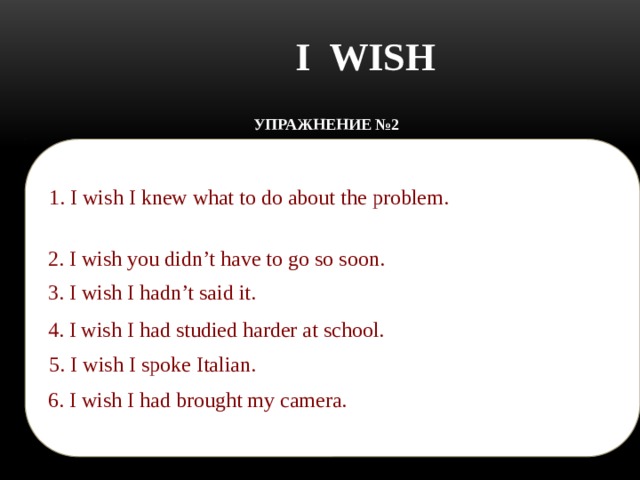 I WISH УПРАЖНЕНИЕ №2 Translate the sentences:    1. I wish I knew what to do about the problem.  1. Жаль, что я не знаю, что делать с этой проблемой (и я сожалею).   2. Жаль, что ты должен идти. 2. I wish you didn’t have to go so soon. 3. Жаль, что я это сказал. 3. I wish I hadn’t said it. 4. Жаль, что я не учился усердно в школе. 4. I wish I had studied harder at school. 5. Жаль, что я не говорю по-итальянски. 5. I wish I spoke Italian.  6. Жаль, что я не взял фотоаппарат. 6. I wish I had brought my camera.  