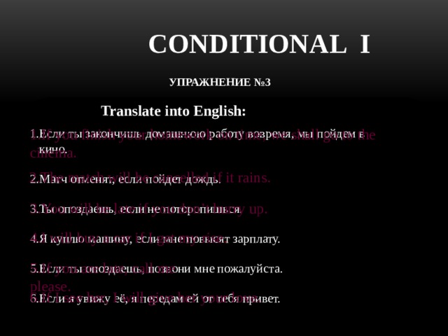 CONDITIONAL I УПРАЖНЕНИЕ №3  Translate into English: 1.If you finish your homework on time, we shall go to the cinema. 1.Если ты закончишь домашнюю работу вовремя, мы пойдем в  кино. 2.Матч отменят, если пойдет дождь. 3.Ты опоздаешь, если не поторопишься. 4.Я куплю машину, если мне повысят зарплату. 5.Если ты опоздаешь, позвони мне пожалуйста. 6.Если я увижу её, я передам ей от тебя привет. 2.The match will be cancelled if it rains. 3.You will be late if you don’t hurry up. 4.I will buy a car if I get my rise . 5.If you are late, call me please. 6.If I see her, I will give her your love. 