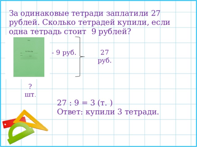 За одинаковые тетради заплатили 27 рублей. Сколько тетрадей купили, если одна тетрадь стоит 9 рублей? - 9 руб. 27 руб. ? шт . 27 : 9 = 3 (т. ) Ответ: купили 3 тетради. 
