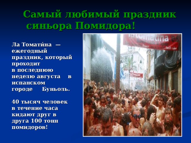 Самый любимый праздник  синьора Помидора! Ла Томати́на  — ежегодный праздник, который проходит в последнюю неделю августа   в испанском  городе  Буньоль.  40 тысяч человек в течение часа кидают друг в друга 100 тонн помидоров! 
