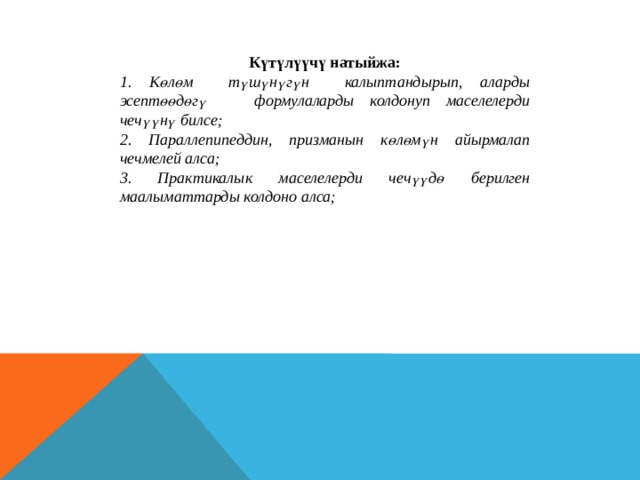 Күтүлүүчү натыйжа: 1. Көлөм түшүнүгүн калыптандырып, аларды эсептөөдөгү формулаларды колдонуп маселелерди чечүүнү билсе; 2. Параллепипеддин, призманын көлөмүн айырмалап чечмелей алса; 3. Практикалык маселелерди чечүүдө берилген маалыматтарды колдоно алса; 