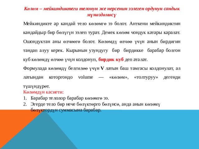 Көлөм – мейкиндиктеги телонун же нерсенин ээлеген ордунун сандык мүнөздөмөсү Мейкиндикте ар кандай тело көлөмгө ээ болот. Анткени мейкиндиктин кандайдыр бир бөлүгүн ээлеп турат. Демек көлөм чондук катары каралат. Ошондуктан аны өлчөөгө болот. Көлөмдү өлчөө үчүн анын бирдигин тандап алуу керек. Кырынын узундугу бир бирдикке барабар болгон куб көлөмдү өлчөө үчүн колдонуп, бирдик куб деп аталат. Формулада көлөмдү белгилөө үчүн  V  латын баш тамгасы колдонулат, ал латындан которгондо volume — «көлөм», «толтуруу» дегенди түшүндүрөт. Көлөмдүн касиети: Барабар телолор барабар көлөмгө ээ. Эгерде тело бир нече бөлүктөрго бөлүнсө, анда анын көлөмү бөлүктордүн суммасына барабар. 