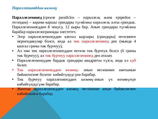 Параллепипеддин көлөмү  Параллелепипед  (грекче parallclos – параллель жана epipedon – тегиздик) – карама-каршы грандары түгөйлөш параллель алты грандык. Параллелепипеддин 8 чокусу, 12 кыры бар. Анын грандары түгөйлөш барабар параллелограммды элестетет. Эгер параллелепипеддин каптал кырлары (грандары) негизинен перпендикуляр болсо, анда ал тик параллелепипед деп (мында 4 каптал граны тик бурчтуу); Ал эми тик параллелепипеддин негизи тик бурчтук болсо (6 граны тик бурчтуу), ал тик бурчтуу параллелепипед деп аталат. Параллелепипеддин бардык грандары квадратты түзсө, анда ал куб болот. Тик параллелепипеддин көлөмү- анын негизинин аянтынын бийиктигине болгон көбөйтүндүсүнө барабар. Тик бурчтуу параллепипеддин көлөмү-анын үч өлчөмүнүн көбөйтүндүсүнө барабар. Жантык параллепипеддин көлөмү негизинин анын бийиктигине көбөйтконгө барабар. 