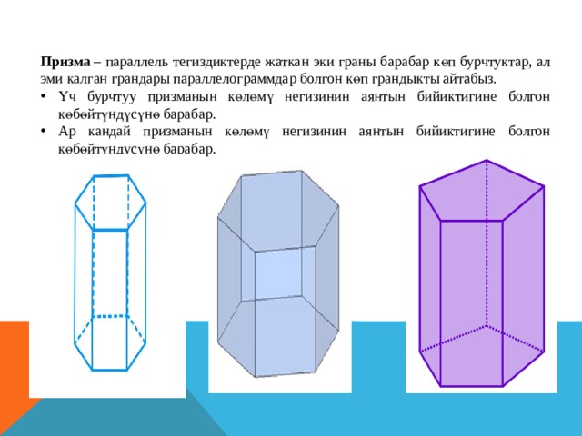 Призма  – параллель тегиздиктерде жаткан эки граны барабар көп бурчтуктар, ал эми калган грандары параллелограммдар болгон көп грандыкты айтабыз. Үч бурчтуу призманын көлөмү негизинин аянтын бийиктигине болгон көбөйтүндүсүнө барабар. Ар кандай призманын көлөмү негизинин аянтын бийиктигине болгон көбөйтүндусүнө барабар. 