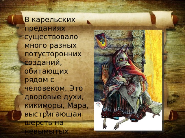 В карельских преданиях существовало много разных потусторонних созданий, обитающих рядом с человеком. Это дворовые духи, кикиморы, Мара, выстригающая шерсть на невымытых домашних животных.  