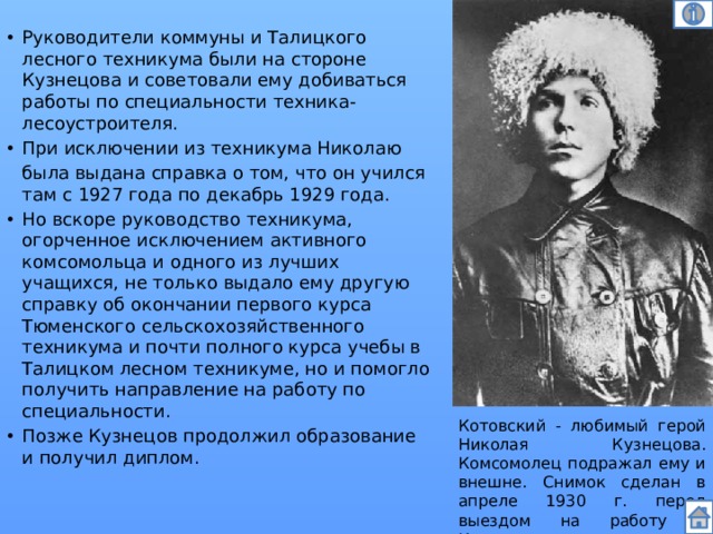 Руководители коммуны и Талицкого лесного техникума были на стороне Кузнецова и советовали ему добиваться работы по специальности техника-лесоустроителя. При исключении из техникума Николаю  была выдана справка о том, что он учился там с 1927 года по декабрь 1929 года. Но вскоре руководство техникума, огорченное исключением активного комсомольца и одного из лучших учащихся, не только выдало ему другую справку об окончании первого курса Тюменского сельскохозяйственного техникума и почти полного курса учебы в Талицком лесном техникуме, но и помогло получить направление на работу по специальности. Позже Кузнецов продолжил образование и получил диплом.