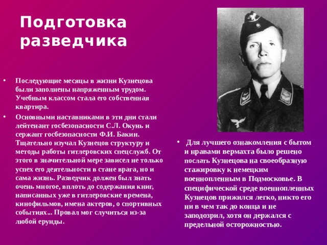 Подготовка  разведчика Последующие месяцы в жизни Кузнецова были заполнены напряженным трудом. Учебным классом стала его собственная квартира. Основными наставниками в эти дни стали лейтенант госбезопасности С.Л. Окунь и сержант госбезопасности Ф.И. Бакин. Тщательно изучал Кузнецов структуру и методы работы гитлеровских спецслужб. От этого в значительной мере зависел не только успех его деятельности в стане врага, но и сама жизнь. Разведчик должен был знать очень многое, вплоть до содержания книг, написанных уже в гитлеровские времена, кинофильмов, имена актеров, о спортивных событиях... Провал мог случиться из-за любой ерунды.