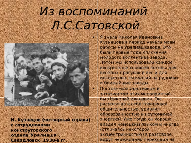 Из воспоминаний Л.С.Сатовской Я знала Николая Ивановича Кузнецова в период начала моей работы на Уралмашзаводе. Это были первые годы сплочения молодого коллектива завода. Летом мы использовали каждое воскресенье хорошей погоды для веселых прогулок в лес и для интересных экскурсий на рудники и ближайшие заводы. Постоянным участником и энтузиастом этих мероприятий был Николай Иванович. Он располагал к себе товарищей общительностью, удивлял образованностью и неутомимой энергией. Уже тогда он хорошо владел немецким языком и иногда (отличаясь некоторой эксцентричностью) в разговоре вдруг неожиданно переходил на немецкую речь. Он был для нас милым товарищем, интересным человеком и загадкой... Н. Кузнецов (четвертый справа) с сотрудниками конструторского отдела