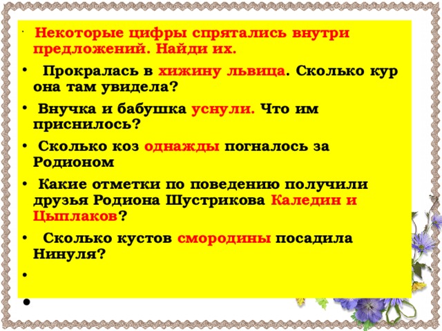 Некоторые цифры спрятались внутри предложений. Найди их.    Прокралась в хижину львица . Сколько кур она там увидела?  Внучка и бабушка уснули. Что им приснилось?  Сколько коз однажды погналось за Родионом  Какие отметки по поведению получили друзья Родиона Шустрикова Каледин и Цыплаков ?   Сколько кустов смородины посадила Нинуля?     
