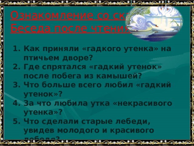 Ознакомление со сказкой.  Беседа после чтения. Как приняли «гадкого утенка» на птичьем дворе? Где спрятался «гадкий утенок» после побега из камышей? Что больше всего любил «гадкий утенок»? За что любила утка «некрасивого утенка»? Что сделали старые лебеди, увидев молодого и красивого лебедя? Зачем утенок плавал без отдыха, когда наступили зимние холода? 