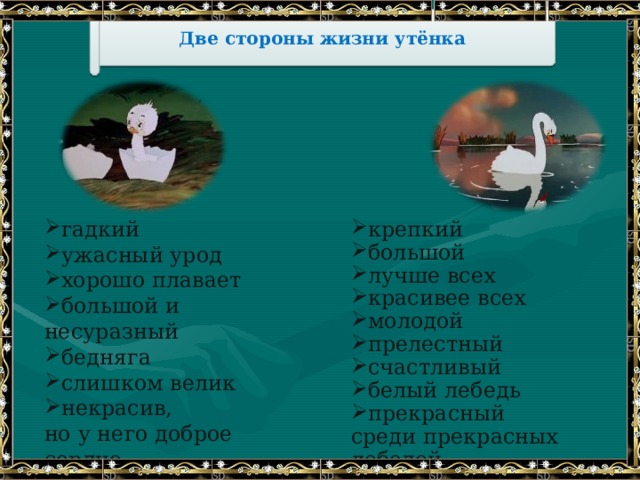 Две стороны жизни утёнка гадкий ужасный урод хорошо плавает большой и несуразный бедняга слишком велик некрасив, крепкий большой лучше всех красивее всех молодой прелестный счастливый белый лебедь прекрасный но у него доброе сердце среди прекрасных лебедей 