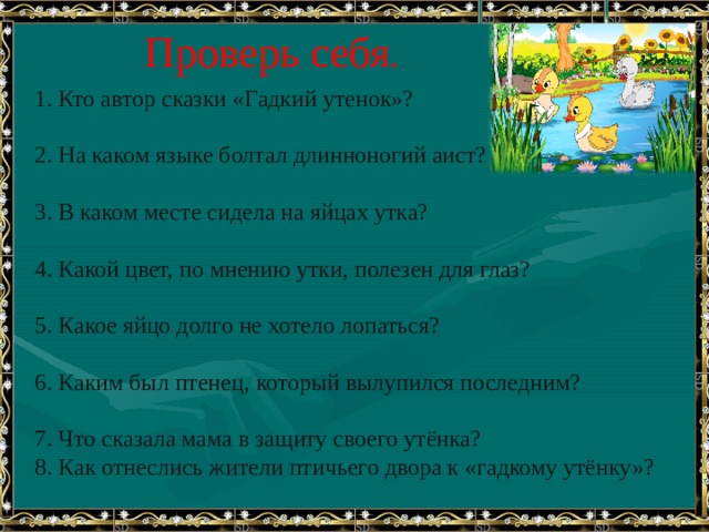 Проверь себя . 1. Кто автор сказки «Гадкий утенок»?   2. На каком языке болтал длинноногий аист?   3. В каком месте сидела на яйцах утка?   4. Какой цвет, по мнению утки, полезен для глаз?   5. Какое яйцо долго не хотело лопаться?   6. Каким был птенец, который вылупился последним?   7. Что сказала мама в защиту своего утёнка? 8. Как отнеслись жители птичьего двора к «гадкому утёнку»? 