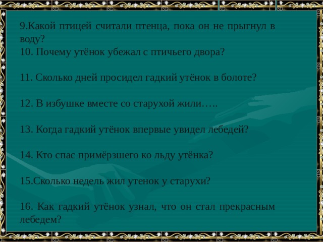 9.Какой птицей считали птенца, пока он не прыгнул в воду?  10. Почему утёнок убежал с птичьего двора?   11. Сколько дней просидел гадкий утёнок в болоте?   12. В избушке вместе со старухой жили…..   13. Когда гадкий утёнок впервые увидел лебедей?   14. Кто спас примёрзшего ко льду утёнка?   15.Сколько недель жил утенок у старухи?   16. Как гадкий утёнок узнал, что он стал прекрасным лебедем? 