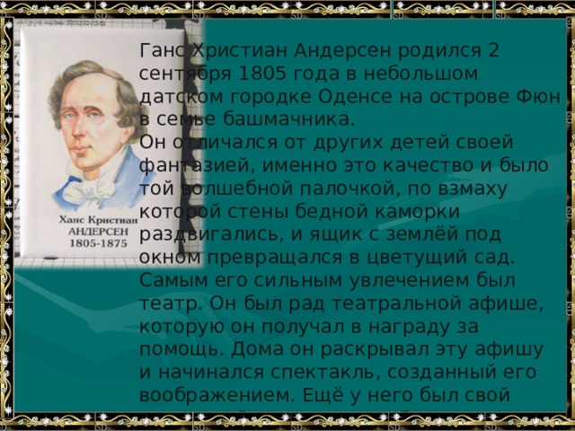 Ганс Христиан Андерсен родился 2 сентября 1805 года в небольшом датском городке Оденсе на острове Фюн в семье башмачника. Он отличался от других детей своей фантазией, именно это качество и было той волшебной палочкой, по взмаху которой стены бедной каморки раздвигались, и ящик с землёй под окном превращался в цветущий сад. Самым его сильным увлечением был театр. Он был рад театральной афише, которую он получал в награду за помощь. Дома он раскрывал эту афишу и начинался спектакль, созданный его воображением. Ещё у него был свой кукольный театр, который смастерил ему отец. И вот настал тот день, когда родной город встречал его праздничными фейерверками. Больше всего на свете Г.Х.Андерсен ценил чистое сердце, настоящий ум и доброту. 