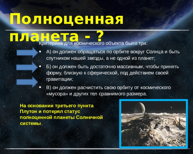 Полноценная планета - ? Критериев для космического объекта было три: А) он должен обращаться по орбите вокруг Солнца и быть спутником нашей звезды, а не одной из планет; Б) он должен быть достаточно массивным, чтобы принять форму, близкую к сферической, под действием своей гравитации; В) он должен расчистить свою орбиту от космического «мусора» и других тел сравнимого размера. На основании третьего пункта Плутон и потерял статус полноценной планеты Солнечной системы . 
