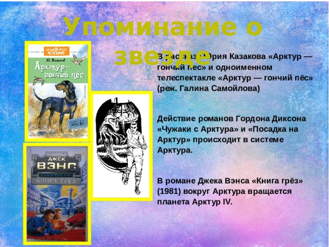 Упоминание о звезде В рассказе Юрия Казакова «Арктур — гончий пес» и одноименном телеспектакле «Арктур — гончий пёс» (реж. Галина Самойлова)  Действие романов Гордона Диксона «Чужаки с Арктура» и «Посадка на Арктур» происходит в системе Арктура.  В романе Джека Вэнса «Книга грёз» (1981) вокруг Арктура вращается планета Арктур IV. 