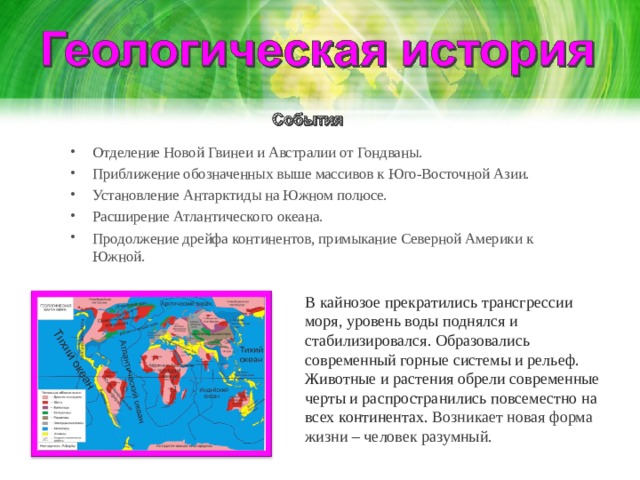 Отделение Новой Гвинеи и Австралии от Гондваны. Приближение обозначенных выше массивов к Юго-Восточной Азии. Установление Антарктиды на Южном полюсе. Расширение Атлантического океана. Продолжение дрейфа континентов, примыкание Северной Америки к Южной. В кайнозое прекратились трансгрессии моря, уровень воды поднялся и стабилизировался. Образовались современный горные системы и рельеф. Животные и растения обрели современные черты и распространились повсеместно на всех континентах. Возникает новая форма жизни – человек разумный. 