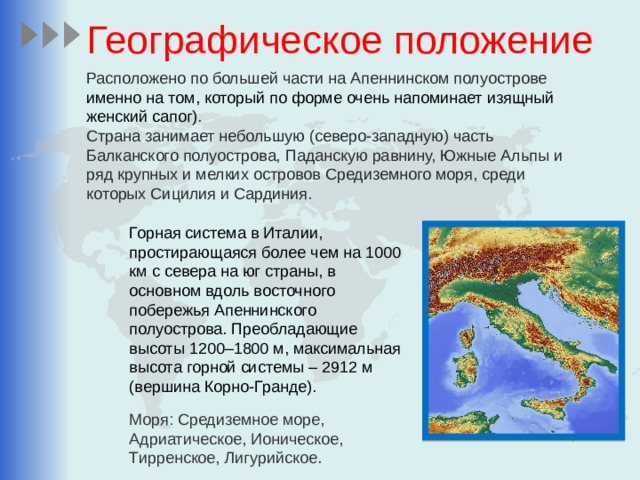 Географическое положение Расположено по большей части на Апеннинском полуострове именно на том, который по форме очень напоминает изящный женский сапог) . Страна занимает небольшую (северо-западную) часть Балканского полуострова, Паданскую равнину, Южные Альпы и ряд крупных и мелких островов Средиземного моря, среди которых Сицилия и Сардиния.  Горная система в Италии, простирающаяся более чем на 1000 км с севера на юг страны, в основном вдоль восточного побережья Апеннинского полуострова. Преобладающие высоты 1200–1800 м, максимальная высота горной системы – 2912 м (вершина Корно-Гранде). Моря: Средиземное море, Адриатическое, Ионическое, Тирренское, Лигурийское . 