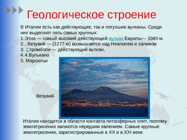 Геологическое строение В Италии есть как действующие, так и потухшие вулканы. Среди них выделяют пять самых крупных: Этна — самый высокий действующий вулкан Европы— 3340 м. , Везувий — (1277 м) возвышается над Неаполем и заливом   С тромболи — действующий вулкан, 4.Вулькано 5. Марсильи Везувий Италия находится в области контакта литосферных плит, поэтому землетрясения являются нередким явлением. Самые крупные землетрясения, зарегистрированные в XX и в XXI веке. 