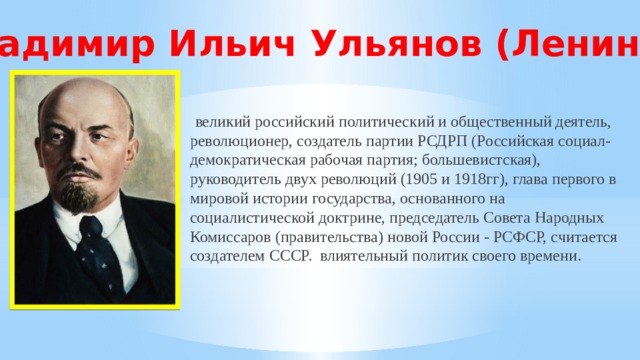 Владимир Ильич Ульянов (Ленин) -  великий российский политический и общественный деятель, революционер, создатель партии РСДРП (Российская социал-демократическая рабочая партия; большевистская), руководитель двух революций (1905 и 1918гг), глава первого в мировой истории государства, основанного на социалистической доктрине, председатель Совета Народных Комиссаров (правительства) новой России - РСФСР, считается создателем СССР. влиятельный политик своего времени. 