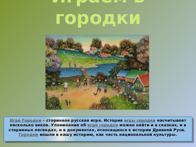 Играем в городки Игра Городки  – старинная русская игра. История  игры городки  насчитывает несколько веков. Упоминание об игре городки  можно найти и в сказках, и в старинных легендах, и в документах, относящихся к истории Древней Руси. Городки вошли в нашу историю, как часть национальной культуры.   