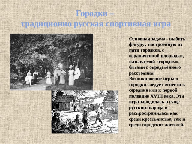 Городки –  традиционно русская спортивная игра   Основная задача - выбить фигуру , построенную из пяти городков, с ограниченной площадки,  называемой «городом», битами с определённого расстояния. Возникновение игры в городки следует отнести к середине или к первой половине XVIII века. Эта игра зародилась в гуще русского народа и распространилась как среди крестьянства, так и среди городских жителей. 